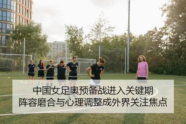 中国女足奥预备战进入关键期 阵容磨合与心理调整成外界关注焦点