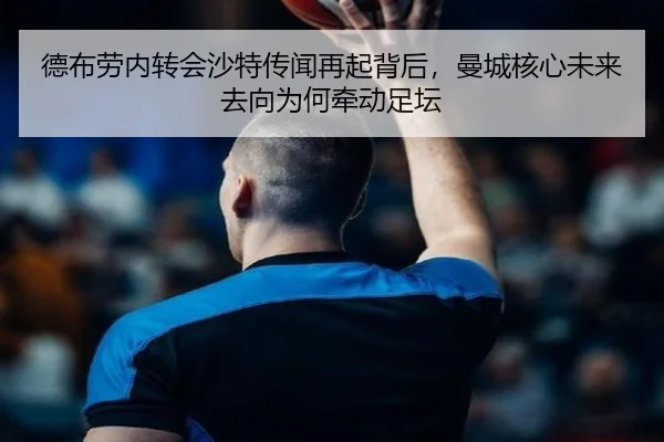 德布劳内转会沙特传闻再起背后，曼城核心未来去向为何牵动足坛